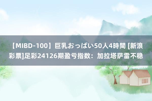 【MIBD-100】巨乳おっぱい50人4時間 [新浪彩票]足彩24126期盈亏指数：加拉塔萨雷不稳