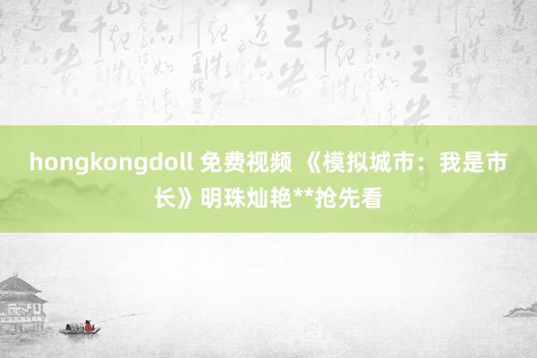 hongkongdoll 免费视频 《模拟城市：我是市长》明珠灿艳**抢先看