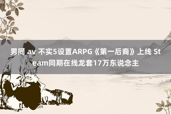 男同 av 不实5设置ARPG《第一后裔》上线 Steam同期在线龙套17万东说念主