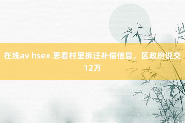 在线av hsex 思看村里拆迁补偿信息，区政府说交12万