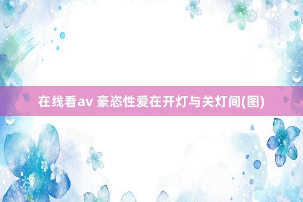 在线看av 豪恣性爱在开灯与关灯间(图)