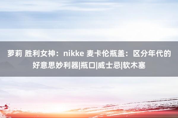 萝莉 胜利女神：nikke 麦卡伦瓶盖：区分年代的好意思妙利器|瓶口|威士忌|软木塞